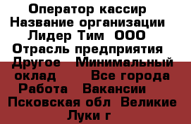 Оператор-кассир › Название организации ­ Лидер Тим, ООО › Отрасль предприятия ­ Другое › Минимальный оклад ­ 1 - Все города Работа » Вакансии   . Псковская обл.,Великие Луки г.